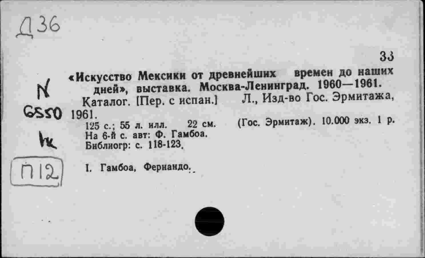 ﻿Д36
33
к
«Искусство Мексики от древнейших времен до наших дней», выставка. Москва-Ленинград. 1960—1961.
Каталог. [Пер. с испан.] Л., Изд-во Гос. Эрмитажа,
1961.	_
125 с.; 55 л. илл. 22 см. (Гос. Эрмитаж). 10.000 экз. 1 р. На 6-й с. авт: Ф. Гамбоа.
Библиогр: с. 118-123.
ПЙ
I. Гамбоа, Фернандо.